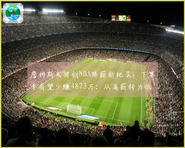 詹姆斯或将创NBA降薪新纪录，下赛季有望少赚4873万：从高薪转为低薪？