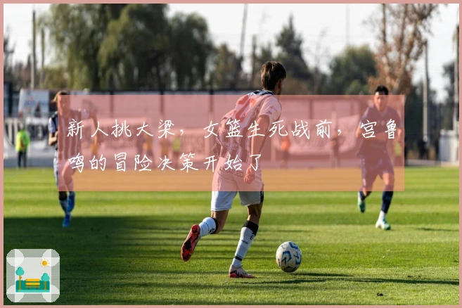 新人挑大梁，女篮生死战前，宫鲁鸣的冒险决策开始了