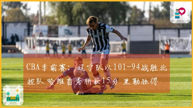 CBA季前赛：辽宁队以101-94战胜北控队 哈维首秀斩获15分 里勒独得29分