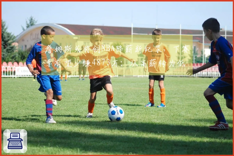 詹姆斯或将创NBA降薪新纪录，下赛季有望少赚4873万：从高薪转为低薪？