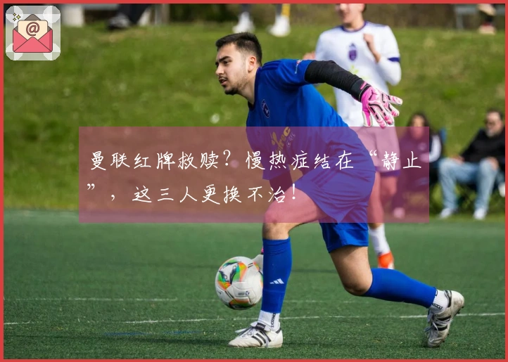 曼联红牌救赎？慢热症结在“静止”，这三人更换不治！