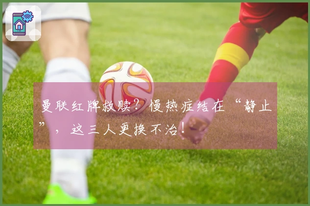 曼联红牌救赎？慢热症结在“静止”，这三人更换不治！