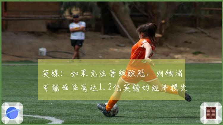 英媒：如果无法晋级欧冠，利物浦可能面临高达1.2亿英镑的经济损失