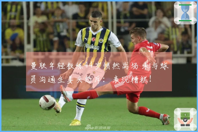 曼联年轻教练44岁愤然离场 未与球员沟通生姜头怒斥：表现糟糕！