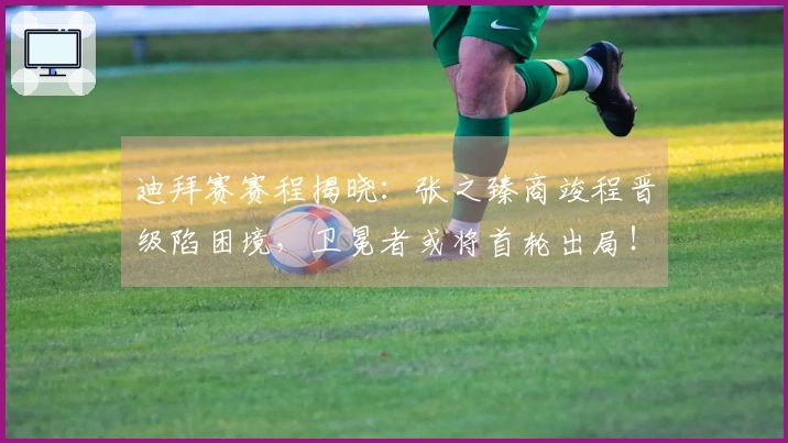 迪拜赛赛程揭晓：张之臻商竣程晋级陷困境，卫冕者或将首轮出局！