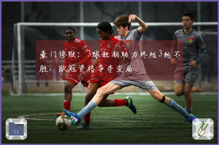 豪门惨败：3球狂潮助力终结3轮不胜，欧冠资格争夺变局