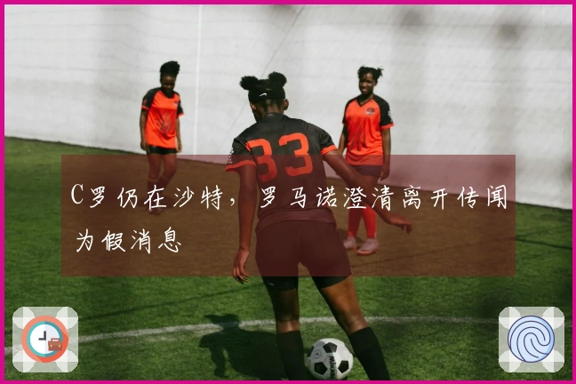C罗仍在沙特，罗马诺澄清离开传闻为假消息