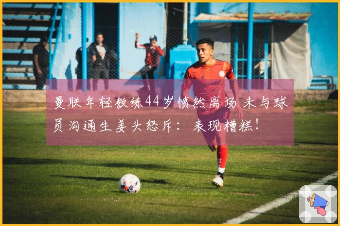 曼联年轻教练44岁愤然离场 未与球员沟通生姜头怒斥：表现糟糕！