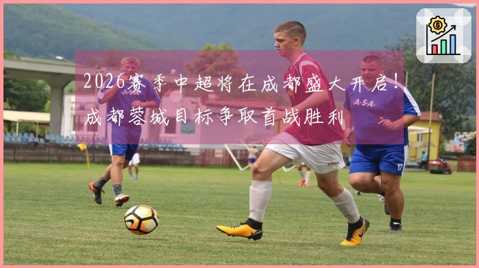 2026赛季中超将在成都盛大开启！成都蓉城目标争取首战胜利