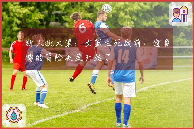新人挑大梁，女篮生死战前，宫鲁鸣的冒险决策开始了