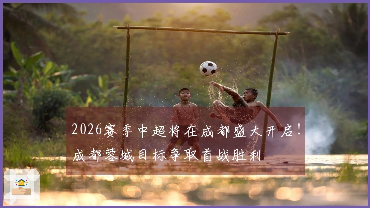 2026赛季中超将在成都盛大开启！成都蓉城目标争取首战胜利